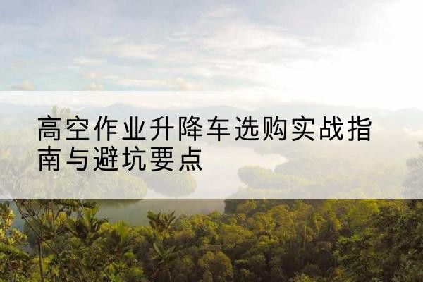 宿州升降车怎么选-高空作业升降车选购实战指南与避坑要点