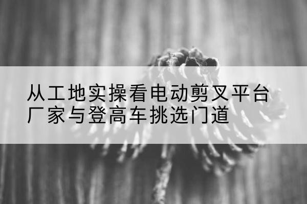 宿州电动剪叉升降平台厂家-从工地实操看电动剪叉平台厂家与登高车挑选门道