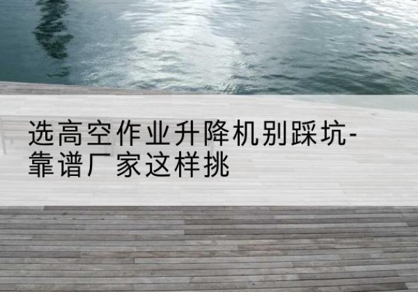 宿州剪叉式升降机厂家-选高空作业升降机别踩坑-靠谱厂家这样挑