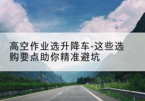 宿州升降车厂家-高空作业选升降车-这些选购要点助你*避坑