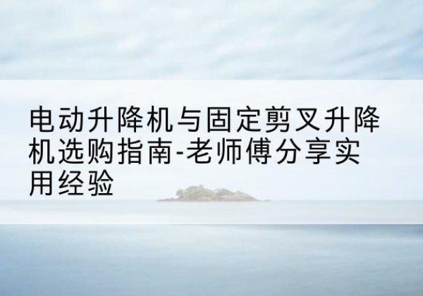 宿州电动升降机怎么选-电动升降机与固定剪叉升降机选购指南-老师傅分享实用经验