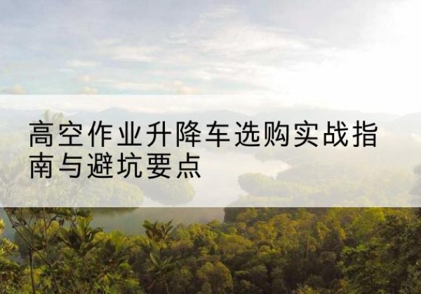宿州升降车怎么选-高空作业升降车选购实战指南与避坑要点