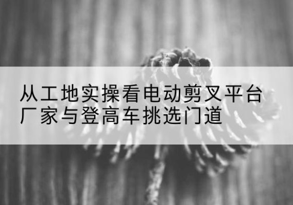宿州电动剪叉升降平台厂家-从工地实操看电动剪叉平台厂家与登高车挑选门道